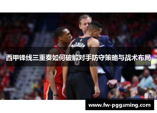西甲锋线三重奏如何破解对手防守策略与战术布局
