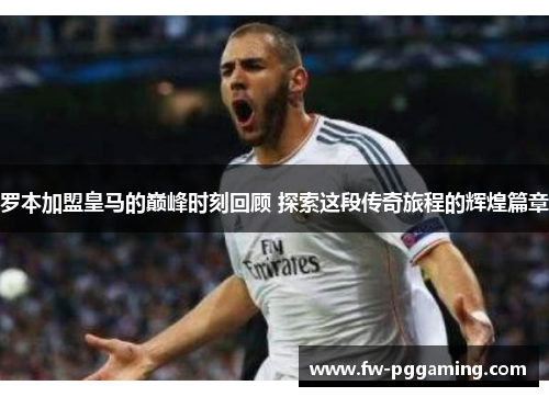 罗本加盟皇马的巅峰时刻回顾 探索这段传奇旅程的辉煌篇章