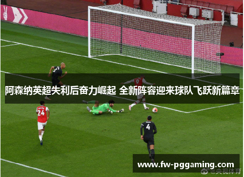阿森纳英超失利后奋力崛起 全新阵容迎来球队飞跃新篇章
