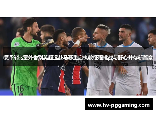 德泽尔比意外告别英超远赴马赛重启执教征程挑战与野心并存新篇章 德泽尔比意外告别英超远赴马赛重启执教征程挑战与野心并存新篇章