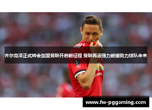 齐尔克泽正式转会加盟曼联开启新征程 曼联再添强力新援助力球队未来 齐尔克泽正式转会加盟曼联开启新征程 曼联再添强力新援助力球队未来